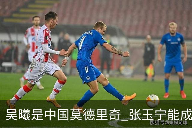 吴曦是中国莫德里奇 张玉宁能成为中国的哈兰德吗 本赛季他是北京国安第一射手